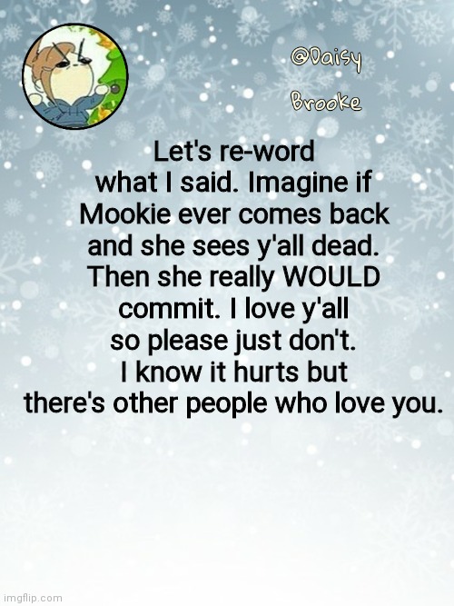 Daisy's Christmas template | Let's re-word what I said. Imagine if Mookie ever comes back and she sees y'all dead. Then she really WOULD commit. I love y'all so please just don't. I know it hurts but there's other people who love you. | image tagged in daisy's christmas template | made w/ Imgflip meme maker