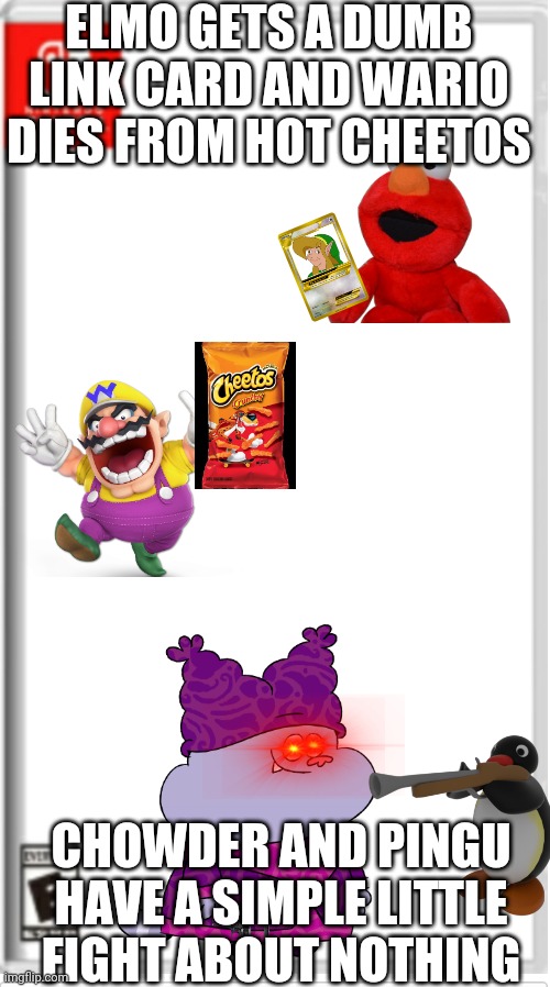 Just random stuff | ELMO GETS A DUMB LINK CARD AND WARIO DIES FROM HOT CHEETOS; CHOWDER AND PINGU HAVE A SIMPLE LITTLE FIGHT ABOUT NOTHING | image tagged in blank switch game | made w/ Imgflip meme maker