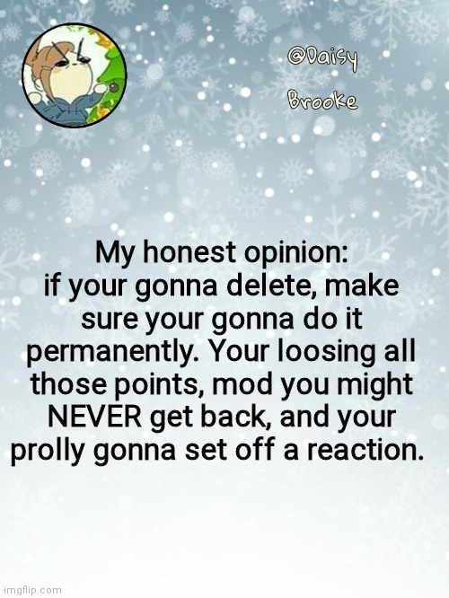 Daisy's Christmas template | My honest opinion: if your gonna delete, make sure your gonna do it permanently. Your loosing all those points, mod you might NEVER get back, and your prolly gonna set off a reaction. | image tagged in daisy's christmas template | made w/ Imgflip meme maker