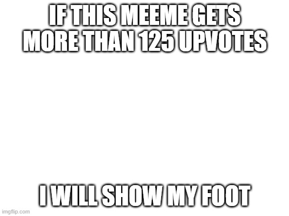 i will i promise | IF THIS MEEME GETS MORE THAN 125 UPVOTES; I WILL SHOW MY FOOT | image tagged in blank white template | made w/ Imgflip meme maker