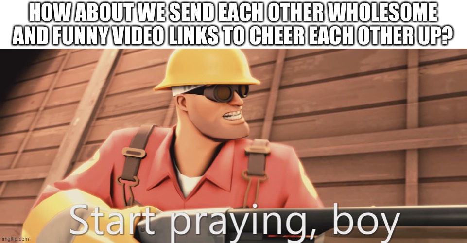 Start praying, boy | HOW ABOUT WE SEND EACH OTHER WHOLESOME AND FUNNY VIDEO LINKS TO CHEER EACH OTHER UP? | image tagged in start praying boy | made w/ Imgflip meme maker