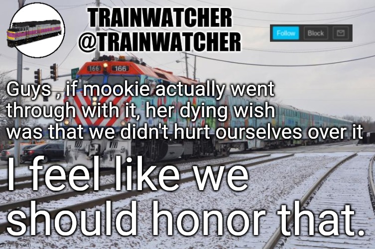 Trainwatcher Announcement 6 | Guys , if mookie actually went through with it, her dying wish was that we didn't hurt ourselves over it; I feel like we should honor that. | image tagged in trainwatcher announcement 6 | made w/ Imgflip meme maker