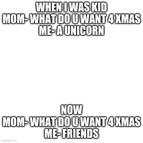 Blank Transparent Square |  WHEN I WAS KID
MOM- WHAT DO U WANT 4 XMAS
ME- A UNICORN; NOW
MOM- WHAT DO U WANT 4 XMAS
ME- FRIENDS | image tagged in memes,blank transparent square | made w/ Imgflip meme maker