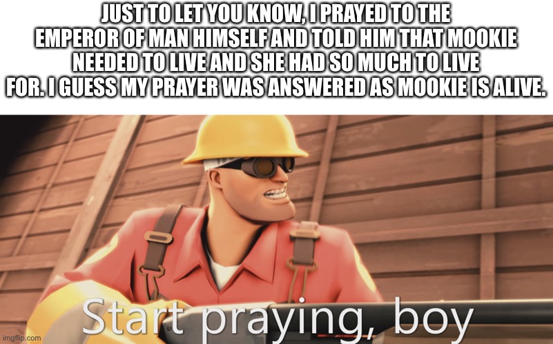 Start praying, boy | JUST TO LET YOU KNOW, I PRAYED TO THE EMPEROR OF MAN HIMSELF AND TOLD HIM THAT MOOKIE NEEDED TO LIVE AND SHE HAD SO MUCH TO LIVE FOR. I GUESS MY PRAYER WAS ANSWERED AS MOOKIE IS ALIVE. | image tagged in start praying boy | made w/ Imgflip meme maker