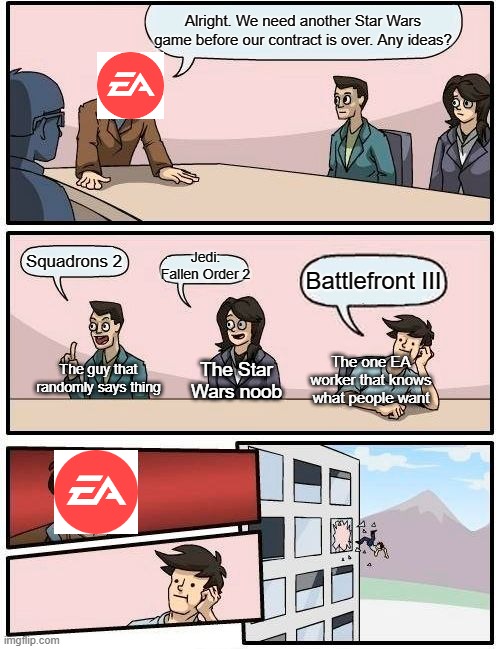 Boardroom Meeting Suggestion | Alright. We need another Star Wars game before our contract is over. Any ideas? Jedi: Fallen Order 2; Squadrons 2; Battlefront III; The guy that randomly says thing; The one EA worker that knows what people want; The Star Wars noob | image tagged in memes,boardroom meeting suggestion | made w/ Imgflip meme maker