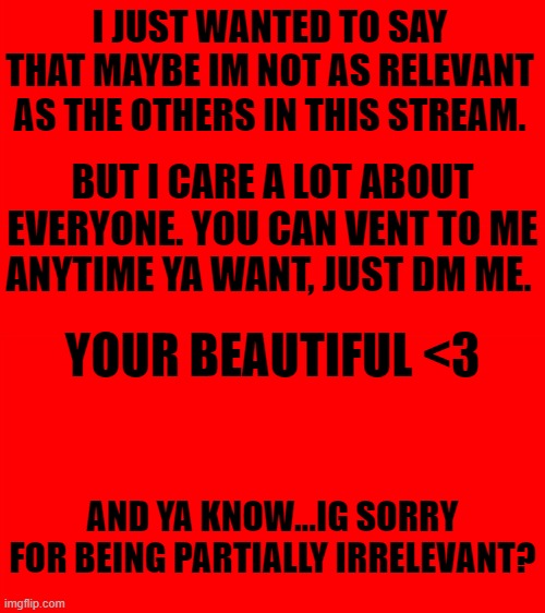 you da best | I JUST WANTED TO SAY THAT MAYBE IM NOT AS RELEVANT AS THE OTHERS IN THIS STREAM. BUT I CARE A LOT ABOUT EVERYONE. YOU CAN VENT TO ME ANYTIME YA WANT, JUST DM ME. YOUR BEAUTIFUL <3; AND YA KNOW...IG SORRY FOR BEING PARTIALLY IRRELEVANT? | image tagged in i love you | made w/ Imgflip meme maker