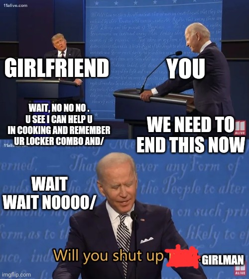 Girlman shut up | YOU; GIRLFRIEND; WAIT, NO NO NO . U SEE I CAN HELP U IN COOKING AND REMEMBER UR LOCKER COMBO AND/; WE NEED TO END THIS NOW; WAIT WAIT NOOOO/; GIRLMAN | image tagged in biden - will you shut up man,overly attached girlfriend,school | made w/ Imgflip meme maker