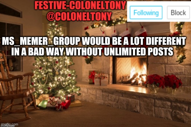 Festive ColonelTony Ancoument | MS_MEMER_GROUP WOULD BE A LOT DIFFERENT IN A BAD WAY WITHOUT UNLIMITED POSTS | image tagged in festive coloneltony ancoument | made w/ Imgflip meme maker