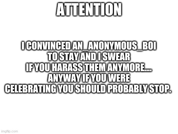 IMPORTANT | ATTENTION; I CONVINCED AN_ANONYMOUS_BOI TO STAY AND I SWEAR IF YOU HARASS THEM ANYMORE.... ANYWAY IF YOU WERE CELEBRATING YOU SHOULD PROBABLY STOP. | image tagged in blank white template | made w/ Imgflip meme maker