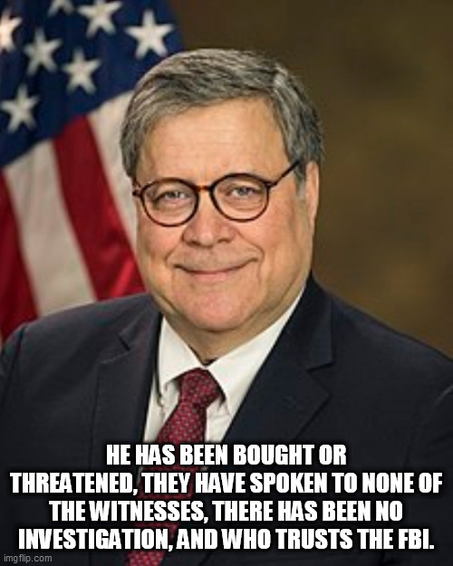 Bill Barr Wiki Image | HE HAS BEEN BOUGHT OR THREATENED, THEY HAVE SPOKEN TO NONE OF THE WITNESSES, THERE HAS BEEN NO INVESTIGATION, AND WHO TRUSTS THE FBI. | image tagged in bill barr wiki image | made w/ Imgflip meme maker