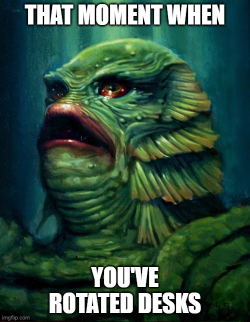 Creature from the Black Lagoon - Gillman | THAT MOMENT WHEN; YOU'VE ROTATED DESKS | image tagged in creature from the black lagoon - gillman | made w/ Imgflip meme maker