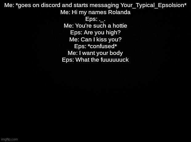 Black background | Me: *goes on discord and starts messaging Your_Typical_Epsolsion*
Me: Hi my names Rolanda
Eps: ._.
Me: You're such a hottie
Eps: Are you high?
Me: Can I kiss you?
Eps: *confused*
Me: I want your body
Eps: What the fuuuuuuck | image tagged in black background | made w/ Imgflip meme maker