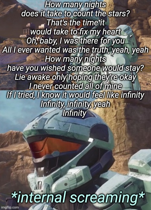 Carolina Internal Screaming | How many nights does it take to count the stars?
That's the time it would take to fix my heart
Oh, baby, I was there for you
All I ever wanted was the truth, yeah, yeah
How many nights have you wished someone would stay?
Lie awake only hoping they're okay
I never counted all of mine
If I tried, I know it would feel like infinity
Infinity, infinity, yeah
Infinity | image tagged in carolina internal screaming | made w/ Imgflip meme maker
