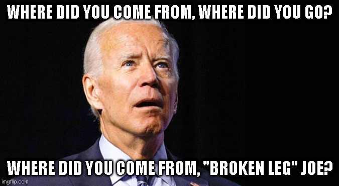 Confused joe biden | WHERE DID YOU COME FROM, WHERE DID YOU GO? WHERE DID YOU COME FROM, "BROKEN LEG" JOE? | image tagged in confused joe biden | made w/ Imgflip meme maker