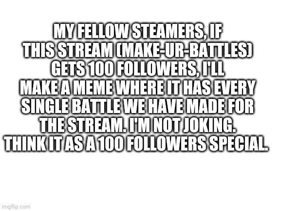 Announcement | MY FELLOW STEAMERS, IF THIS STREAM (MAKE-UR-BATTLES) GETS 100 FOLLOWERS, I'LL MAKE A MEME WHERE IT HAS EVERY SINGLE BATTLE WE HAVE MADE FOR THE STREAM. I'M NOT JOKING. THINK IT AS A 100 FOLLOWERS SPECIAL. | image tagged in blank white template | made w/ Imgflip meme maker