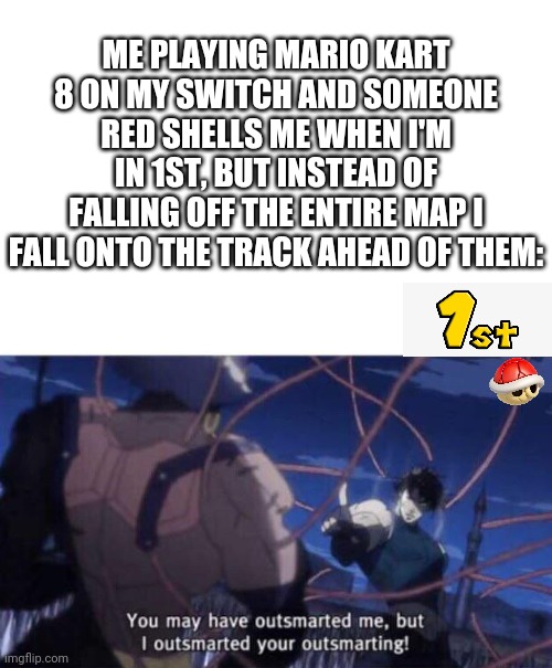 You may have outsmarted me but I outsmarted your outsmarting | ME PLAYING MARIO KART 8 ON MY SWITCH AND SOMEONE RED SHELLS ME WHEN I'M IN 1ST, BUT INSTEAD OF FALLING OFF THE ENTIRE MAP I FALL ONTO THE TRACK AHEAD OF THEM: | image tagged in you may have outsmarted me but i outsmarted your outsmarting | made w/ Imgflip meme maker