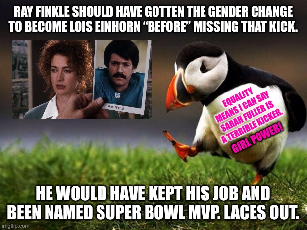 Vanderbilt set the bar for female athletes to a new low | RAY FINKLE SHOULD HAVE GOTTEN THE GENDER CHANGE TO BECOME LOIS EINHORN “BEFORE” MISSING THAT KICK. EQUALITY MEANS I CAN SAY SARAH FULLER IS A TERRIBLE KICKER. GIRL POWER! HE WOULD HAVE KEPT HIS JOB AND BEEN NAMED SUPER BOWL MVP. LACES OUT. | image tagged in memes,unpopular opinion puffin,men and women,football,ace ventura,bad joke | made w/ Imgflip meme maker