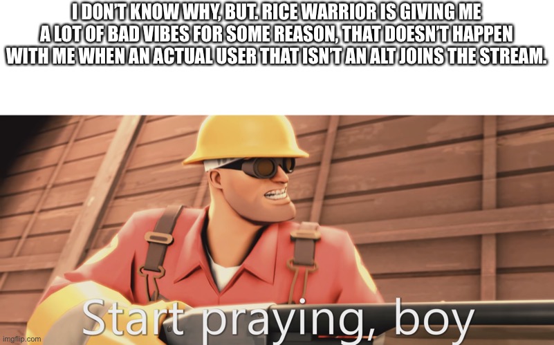 Start praying, boy | I DON’T KNOW WHY, BUT. RICE WARRIOR IS GIVING ME A LOT OF BAD VIBES FOR SOME REASON, THAT DOESN’T HAPPEN WITH ME WHEN AN ACTUAL USER THAT ISN’T AN ALT JOINS THE STREAM. | image tagged in start praying boy | made w/ Imgflip meme maker