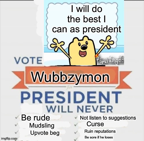 Vote me for ImgFlip president | I will do the best I can as president; Wubbzymon; Be rude; Not listen to suggestions; Curse; Mudsling; Ruin reputations; Upvote beg; Be sore if he loses | image tagged in vote for me,wubbzy,president | made w/ Imgflip meme maker