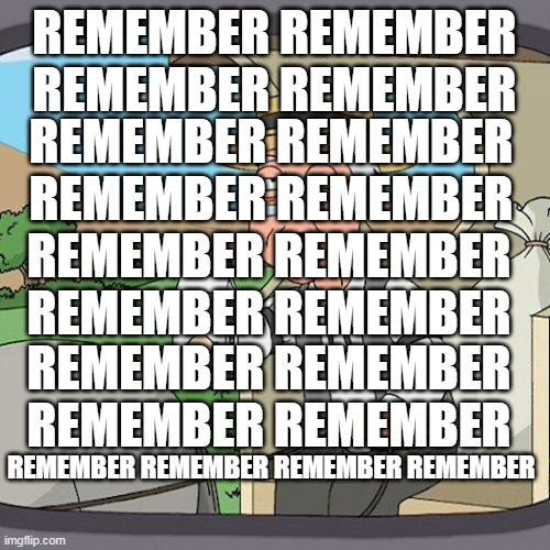 REMEMBER REMEMBER REMEMBER REMEMBER | REMEMBER REMEMBER REMEMBER REMEMBER; REMEMBER REMEMBER REMEMBER REMEMBER; REMEMBER REMEMBER REMEMBER REMEMBER; REMEMBER REMEMBER REMEMBER REMEMBER; REMEMBER REMEMBER REMEMBER REMEMBER | image tagged in memes,pepperidge farm remembers,remember,december | made w/ Imgflip meme maker