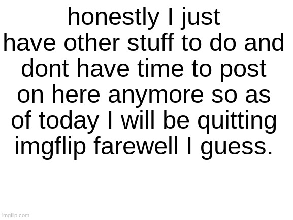 Farewell. | honestly I just have other stuff to do and dont have time to post on here anymore so as of today I will be quitting imgflip farewell I guess. | image tagged in blank white template,quitting,farewell | made w/ Imgflip meme maker