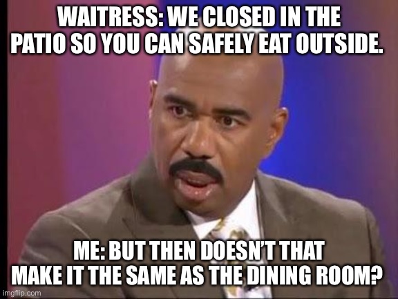 Restaurant Logic During COVID | WAITRESS: WE CLOSED IN THE PATIO SO YOU CAN SAFELY EAT OUTSIDE. ME: BUT THEN DOESN’T THAT MAKE IT THE SAME AS THE DINING ROOM? | image tagged in how stupid are you,covidiots,steve harvey,covid19,idiots | made w/ Imgflip meme maker