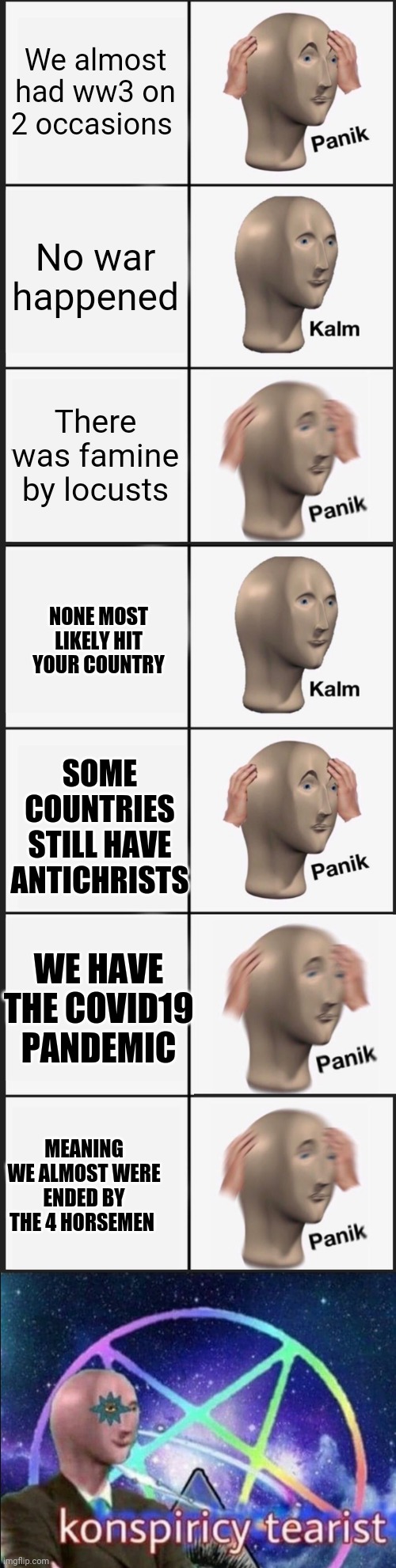 We almost had ww3 on 2 occasions; No war happened; There was famine by locusts; NONE MOST LIKELY HIT YOUR COUNTRY; SOME COUNTRIES STILL HAVE ANTICHRISTS; WE HAVE THE COVID19 PANDEMIC; MEANING WE ALMOST WERE ENDED BY THE 4 HORSEMEN | image tagged in memes,panik kalm panik,konspiricy tearist,4 horsemen,conspiracy theory,meme man | made w/ Imgflip meme maker