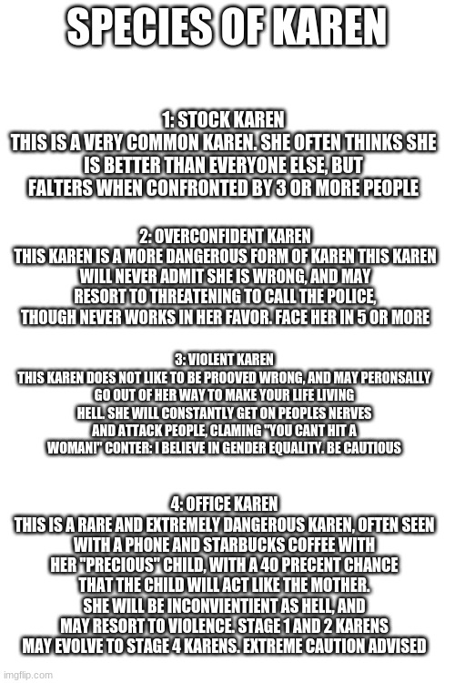 comment for more species. no upvotes necessary | SPECIES OF KAREN; 1: STOCK KAREN
THIS IS A VERY COMMON KAREN. SHE OFTEN THINKS SHE IS BETTER THAN EVERYONE ELSE, BUT FALTERS WHEN CONFRONTED BY 3 OR MORE PEOPLE; 2: OVERCONFIDENT KAREN
THIS KAREN IS A MORE DANGEROUS FORM OF KAREN THIS KAREN WILL NEVER ADMIT SHE IS WRONG, AND MAY RESORT TO THREATENING TO CALL THE POLICE, THOUGH NEVER WORKS IN HER FAVOR. FACE HER IN 5 OR MORE; 3: VIOLENT KAREN
THIS KAREN DOES NOT LIKE TO BE PROOVED WRONG, AND MAY PERONSALLY GO OUT OF HER WAY TO MAKE YOUR LIFE LIVING HELL. SHE WILL CONSTANTLY GET ON PEOPLES NERVES AND ATTACK PEOPLE, CLAMING "YOU CANT HIT A WOMAN!" CONTER: I BELIEVE IN GENDER EQUALITY. BE CAUTIOUS; 4: OFFICE KAREN
THIS IS A RARE AND EXTREMELY DANGEROUS KAREN, OFTEN SEEN WITH A PHONE AND STARBUCKS COFFEE WITH HER "PRECIOUS" CHILD, WITH A 40 PRECENT CHANCE THAT THE CHILD WILL ACT LIKE THE MOTHER. SHE WILL BE INCONVIENTIENT AS HELL, AND MAY RESORT TO VIOLENCE. STAGE 1 AND 2 KARENS MAY EVOLVE TO STAGE 4 KARENS. EXTREME CAUTION ADVISED | image tagged in blank white template | made w/ Imgflip meme maker