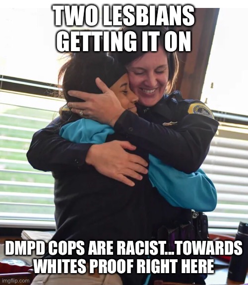 Lovers | TWO LESBIANS GETTING IT ON; DMPD COPS ARE RACIST...TOWARDS WHITES PROOF RIGHT HERE | image tagged in lesbian,iowa,cop | made w/ Imgflip meme maker