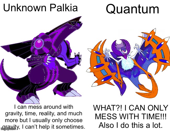 Quantum quit complaining, time is OP AF, you also technically don’t have all your abilities | Unknown Palkia; Quantum; WHAT?! I CAN ONLY MESS WITH TIME!!! Also I do this a lot. I can mess around with gravity, time, reality, and much more but I usually only choose gravity, I can’t help it sometimes. | image tagged in made by mecha | made w/ Imgflip meme maker