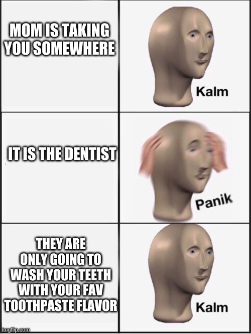 Kalm panik kalm | MOM IS TAKING YOU SOMEWHERE; IT IS THE DENTIST; THEY ARE ONLY GOING TO WASH YOUR TEETH WITH YOUR FAV TOOTHPASTE FLAVOR | image tagged in kalm panik kalm | made w/ Imgflip meme maker