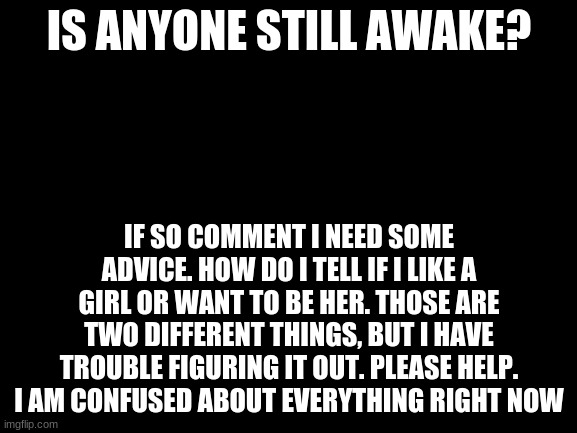 Blank White Template | IS ANYONE STILL AWAKE? IF SO COMMENT I NEED SOME ADVICE. HOW DO I TELL IF I LIKE A GIRL OR WANT TO BE HER. THOSE ARE TWO DIFFERENT THINGS, BUT I HAVE TROUBLE FIGURING IT OUT. PLEASE HELP. I AM CONFUSED ABOUT EVERYTHING RIGHT NOW | image tagged in blank white template,confused | made w/ Imgflip meme maker