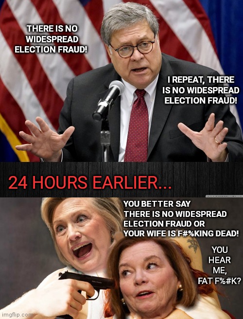 24 Hours Earlier... | THERE IS NO WIDESPREAD ELECTION FRAUD! I REPEAT, THERE IS NO WIDESPREAD ELECTION FRAUD! 24 HOURS EARLIER... YOU BETTER SAY THERE IS NO WIDESPREAD ELECTION FRAUD OR YOUR WIFE IS F#%KING DEAD! YOU HEAR ME, FAT F%#K? | image tagged in william barr,deep state,voter fraud,hillary clinton,doj,liberal agenda | made w/ Imgflip meme maker