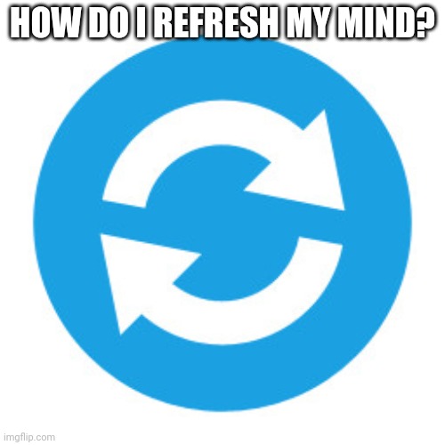 ... | HOW DO I REFRESH MY MIND? | image tagged in refresh icon | made w/ Imgflip meme maker