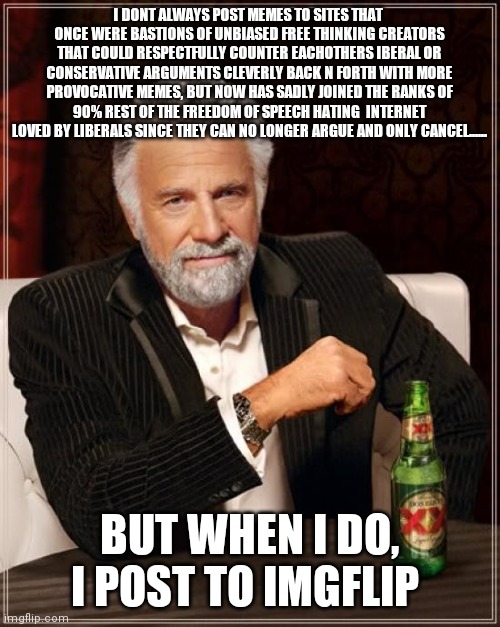 The Most Interesting Man In The World | I DONT ALWAYS POST MEMES TO SITES THAT  ONCE WERE BASTIONS OF UNBIASED FREE THINKING CREATORS THAT COULD RESPECTFULLY COUNTER EACHOTHERS IBERAL OR CONSERVATIVE ARGUMENTS CLEVERLY BACK N FORTH WITH MORE PROVOCATIVE MEMES, BUT NOW HAS SADLY JOINED THE RANKS OF 90% REST OF THE FREEDOM OF SPEECH HATING  INTERNET LOVED BY LIBERALS SINCE THEY CAN NO LONGER ARGUE AND ONLY CANCEL...... BUT WHEN I DO, I POST TO IMGFLIP | image tagged in memes,the most interesting man in the world | made w/ Imgflip meme maker