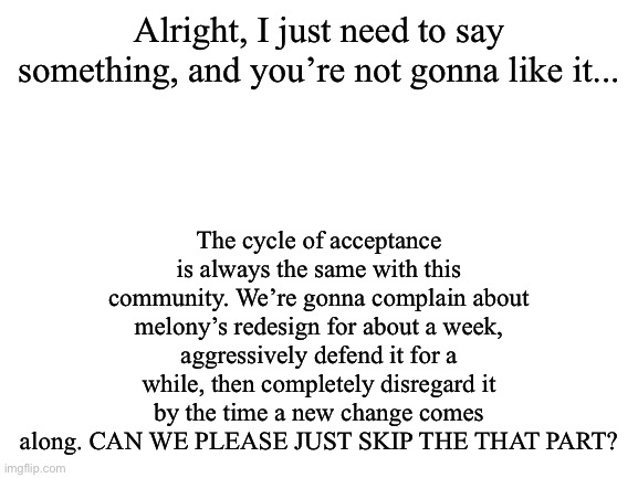 It’s gonna happen | The cycle of acceptance is always the same with this community. We’re gonna complain about melony’s redesign for about a week, aggressively defend it for a while, then completely disregard it by the time a new change comes along. CAN WE PLEASE JUST SKIP THE THAT PART? Alright, I just need to say something, and you’re not gonna like it... | image tagged in blank white template | made w/ Imgflip meme maker
