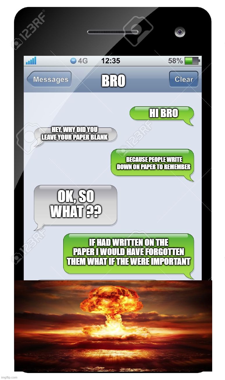 meme | BRO; HI BRO; HEY, WHY DID YOU LEAVE YOUR PAPER BLANK; BECAUSE PEOPLE WRITE DOWN ON PAPER TO REMEMBER; OK, SO WHAT ?? IF HAD WRITTEN ON THE PAPER I WOULD HAVE FORGOTTEN THEM WHAT IF THE WERE IMPORTANT | image tagged in funny | made w/ Imgflip meme maker