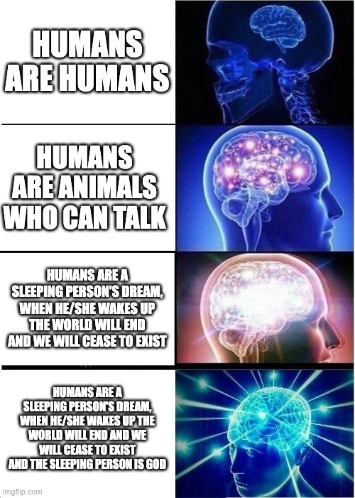 Expanding Brain Meme | HUMANS ARE HUMANS; HUMANS ARE ANIMALS WHO CAN TALK; HUMANS ARE A SLEEPING PERSON'S DREAM, WHEN HE/SHE WAKES UP THE WORLD WILL END AND WE WILL CEASE TO EXIST; HUMANS ARE A SLEEPING PERSON'S DREAM, WHEN HE/SHE WAKES UP THE WORLD WILL END AND WE WILL CEASE TO EXIST AND THE SLEEPING PERSON IS GOD | image tagged in memes,expanding brain | made w/ Imgflip meme maker