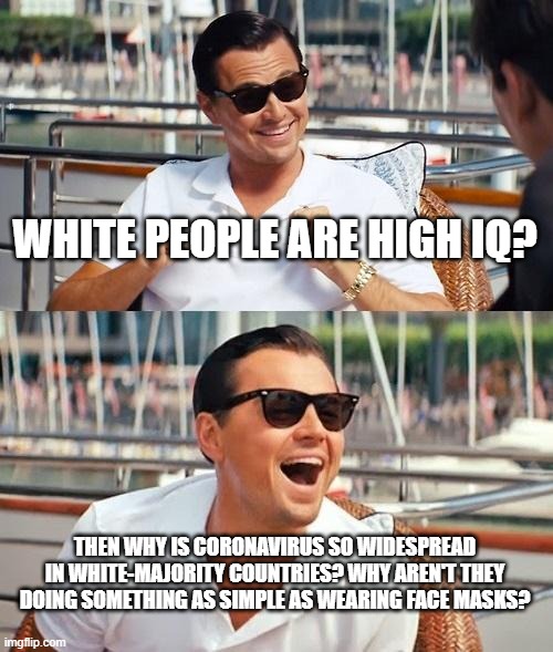 White People Are Not High IQ, It's A Lie | WHITE PEOPLE ARE HIGH IQ? THEN WHY IS CORONAVIRUS SO WIDESPREAD IN WHITE-MAJORITY COUNTRIES? WHY AREN'T THEY DOING SOMETHING AS SIMPLE AS WEARING FACE MASKS? | image tagged in memes,leonardo dicaprio wolf of wall street,iq,white people,coronavirus,face mask | made w/ Imgflip meme maker