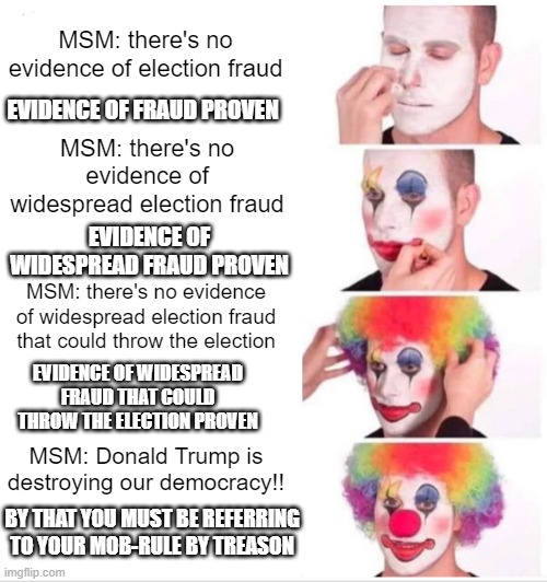 MSM clowns moving election fraud goal post | MSM: there's no evidence of election fraud; EVIDENCE OF FRAUD PROVEN; MSM: there's no evidence of widespread election fraud; EVIDENCE OF WIDESPREAD FRAUD PROVEN; MSM: there's no evidence of widespread election fraud that could throw the election; EVIDENCE OF WIDESPREAD FRAUD THAT COULD THROW THE ELECTION PROVEN; MSM: Donald Trump is destroying our democracy!! BY THAT YOU MUST BE REFERRING TO YOUR MOB-RULE BY TREASON | image tagged in memes,clown applying makeup,election fraud,trump won,democrats lie cheat steal,msm can't ever tell the truth | made w/ Imgflip meme maker