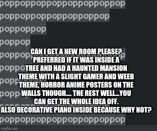 Or something Hobbit themed. Idk. As long as it's weird as me. | CAN I GET A NEW ROOM PLEASE?
PREFERRED IF IT WAS INSIDE A TREE AND HAD A HAUNTED MANSION THEME WITH A SLIGHT GAMER AND WEEB THEME, HORROR ANIME POSTERS ON THE WALLS THOUGH.... THE REST WELL...YOU CAN GET THE WHOLE IDEA OFF. ALSO DECORATIVE PIANO INSIDE BECAUSE WHY NOT? | made w/ Imgflip meme maker