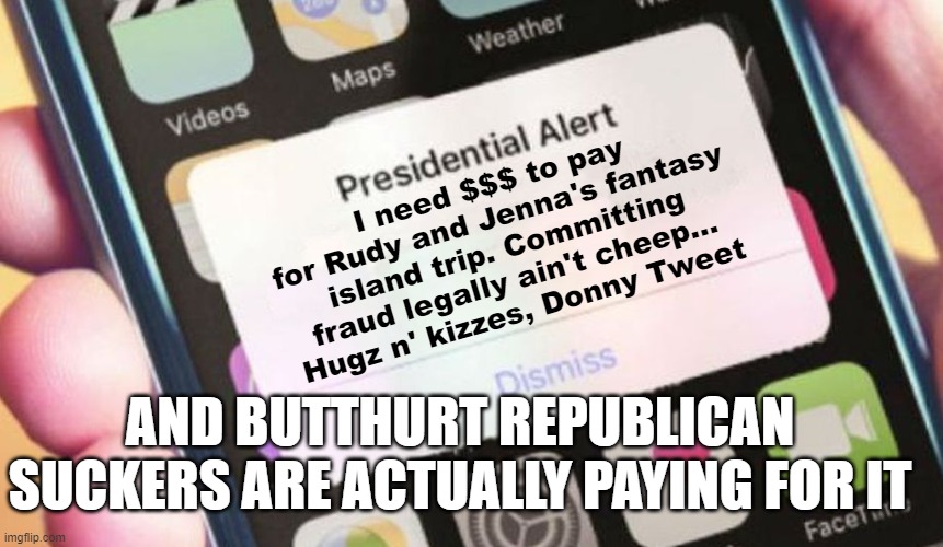 Trumpers are suckers | I need $$$ to pay for Rudy and Jenna's fantasy island trip. Committing fraud legally ain't cheep...
Hugz n' kizzes, Donny Tweet; AND BUTTHURT REPUBLICAN SUCKERS ARE ACTUALLY PAYING FOR IT | image tagged in memes,presidential alert,trump,suckers,legal team | made w/ Imgflip meme maker