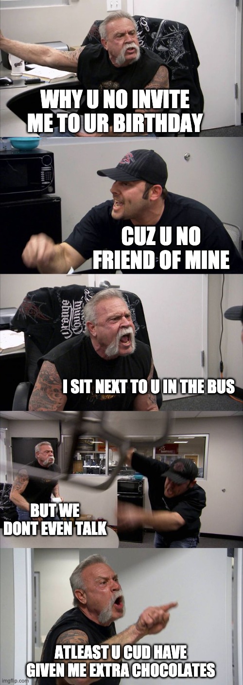 Awkward birthday argument | WHY U NO INVITE ME TO UR BIRTHDAY; CUZ U NO FRIEND OF MINE; I SIT NEXT TO U IN THE BUS; BUT WE DONT EVEN TALK; ATLEAST U CUD HAVE GIVEN ME EXTRA CHOCOLATES | image tagged in memes,american chopper argument,reality | made w/ Imgflip meme maker