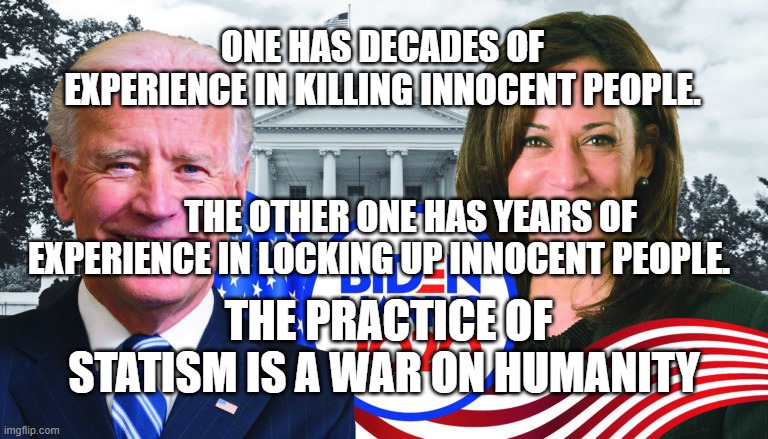 Joe Biden/Kamala Harris 2020 | ONE HAS DECADES OF EXPERIENCE IN KILLING INNOCENT PEOPLE.                                                        
        THE OTHER ONE HAS YEARS OF EXPERIENCE IN LOCKING UP INNOCENT PEOPLE. THE PRACTICE OF STATISM IS A WAR ON HUMANITY | image tagged in joe biden/kamala harris 2020 | made w/ Imgflip meme maker