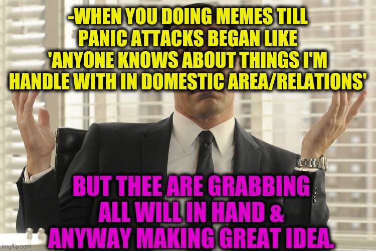 -Anywhere. | -WHEN YOU DOING MEMES TILL PANIC ATTACKS BEGAN LIKE 'ANYONE KNOWS ABOUT THINGS I'M HANDLE WITH IN DOMESTIC AREA/RELATIONS'; BUT THEE ARE GRABBING ALL WILL IN HAND & ANYWAY MAKING GREAT IDEA. | image tagged in don draper whats up,hey internet,funny memes,so true memes,making memes,panic attack | made w/ Imgflip meme maker