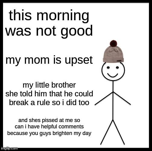 Be Like Bill | this morning was not good; my mom is upset; my little brother she told him that he could break a rule so i did too; and shes pissed at me so can i have helpful comments because you guys brighten my day | image tagged in memes,be like bill | made w/ Imgflip meme maker