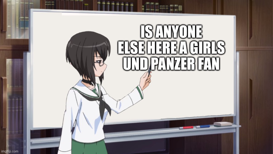 E | IS ANYONE ELSE HERE A GIRLS UND PANZER FAN | image tagged in girls und panzer teaching momment | made w/ Imgflip meme maker