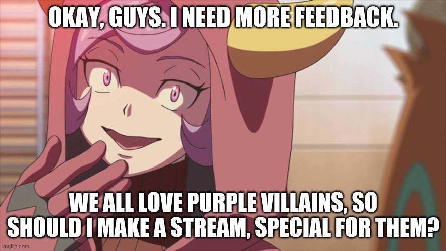 Tell meh plz. | OKAY, GUYS. I NEED MORE FEEDBACK. WE ALL LOVE PURPLE VILLAINS, SO SHOULD I MAKE A STREAM, SPECIAL FOR THEM? | image tagged in courtney pokemon oras | made w/ Imgflip meme maker