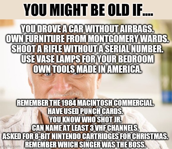 Age is like asbestos, the more you have the worse it gets | YOU MIGHT BE OLD IF.... YOU DROVE A CAR WITHOUT AIRBAGS.
OWN FURNITURE FROM MONTGOMERY WARDS.
SHOOT A RIFLE WITHOUT A SERIAL NUMBER.
USE VASE LAMPS FOR YOUR BEDROOM
OWN TOOLS MADE IN AMERICA. REMEMBER THE 1984 MACINTOSH COMMERCIAL.
HAVE USED PUNCH CARDS.
YOU KNOW WHO SHOT JR.
CAN NAME AT LEAST 3 VHF CHANNELS.
ASKED FOR 8-BIT NINTENDO CARTRIDGES FOR CHRISTMAS.
REMEMBER WHICH SINGER WAS THE BOSS. | image tagged in awkward smiling old man,old | made w/ Imgflip meme maker