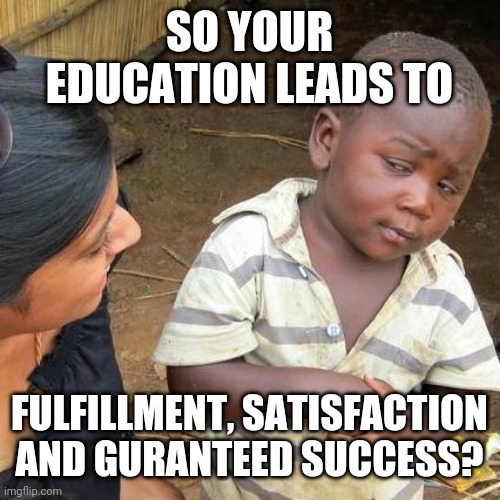 Education skepticism | SO YOUR EDUCATION LEADS TO; FULFILLMENT, SATISFACTION AND GURANTEED SUCCESS? | image tagged in memes,third world skeptical kid | made w/ Imgflip meme maker